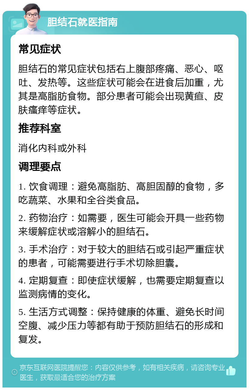 胆结石就医指南 常见症状 胆结石的常见症状包括右上腹部疼痛、恶心、呕吐、发热等。这些症状可能会在进食后加重，尤其是高脂肪食物。部分患者可能会出现黄疸、皮肤瘙痒等症状。 推荐科室 消化内科或外科 调理要点 1. 饮食调理：避免高脂肪、高胆固醇的食物，多吃蔬菜、水果和全谷类食品。 2. 药物治疗：如需要，医生可能会开具一些药物来缓解症状或溶解小的胆结石。 3. 手术治疗：对于较大的胆结石或引起严重症状的患者，可能需要进行手术切除胆囊。 4. 定期复查：即使症状缓解，也需要定期复查以监测病情的变化。 5. 生活方式调整：保持健康的体重、避免长时间空腹、减少压力等都有助于预防胆结石的形成和复发。