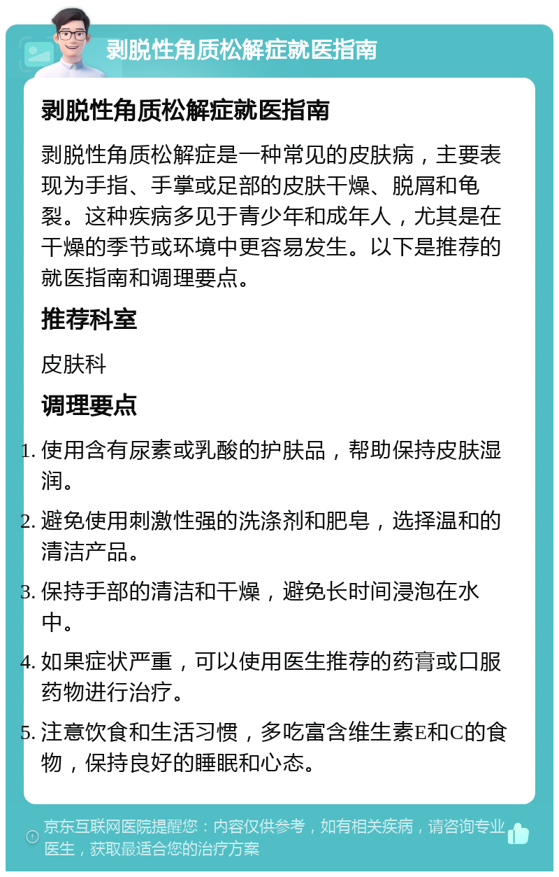 剥脱性角质松解症就医指南 剥脱性角质松解症就医指南 剥脱性角质松解症是一种常见的皮肤病，主要表现为手指、手掌或足部的皮肤干燥、脱屑和龟裂。这种疾病多见于青少年和成年人，尤其是在干燥的季节或环境中更容易发生。以下是推荐的就医指南和调理要点。 推荐科室 皮肤科 调理要点 使用含有尿素或乳酸的护肤品，帮助保持皮肤湿润。 避免使用刺激性强的洗涤剂和肥皂，选择温和的清洁产品。 保持手部的清洁和干燥，避免长时间浸泡在水中。 如果症状严重，可以使用医生推荐的药膏或口服药物进行治疗。 注意饮食和生活习惯，多吃富含维生素E和C的食物，保持良好的睡眠和心态。