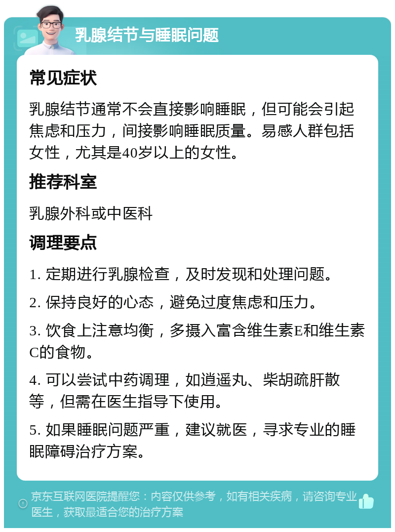 乳腺结节与睡眠问题 常见症状 乳腺结节通常不会直接影响睡眠，但可能会引起焦虑和压力，间接影响睡眠质量。易感人群包括女性，尤其是40岁以上的女性。 推荐科室 乳腺外科或中医科 调理要点 1. 定期进行乳腺检查，及时发现和处理问题。 2. 保持良好的心态，避免过度焦虑和压力。 3. 饮食上注意均衡，多摄入富含维生素E和维生素C的食物。 4. 可以尝试中药调理，如逍遥丸、柴胡疏肝散等，但需在医生指导下使用。 5. 如果睡眠问题严重，建议就医，寻求专业的睡眠障碍治疗方案。