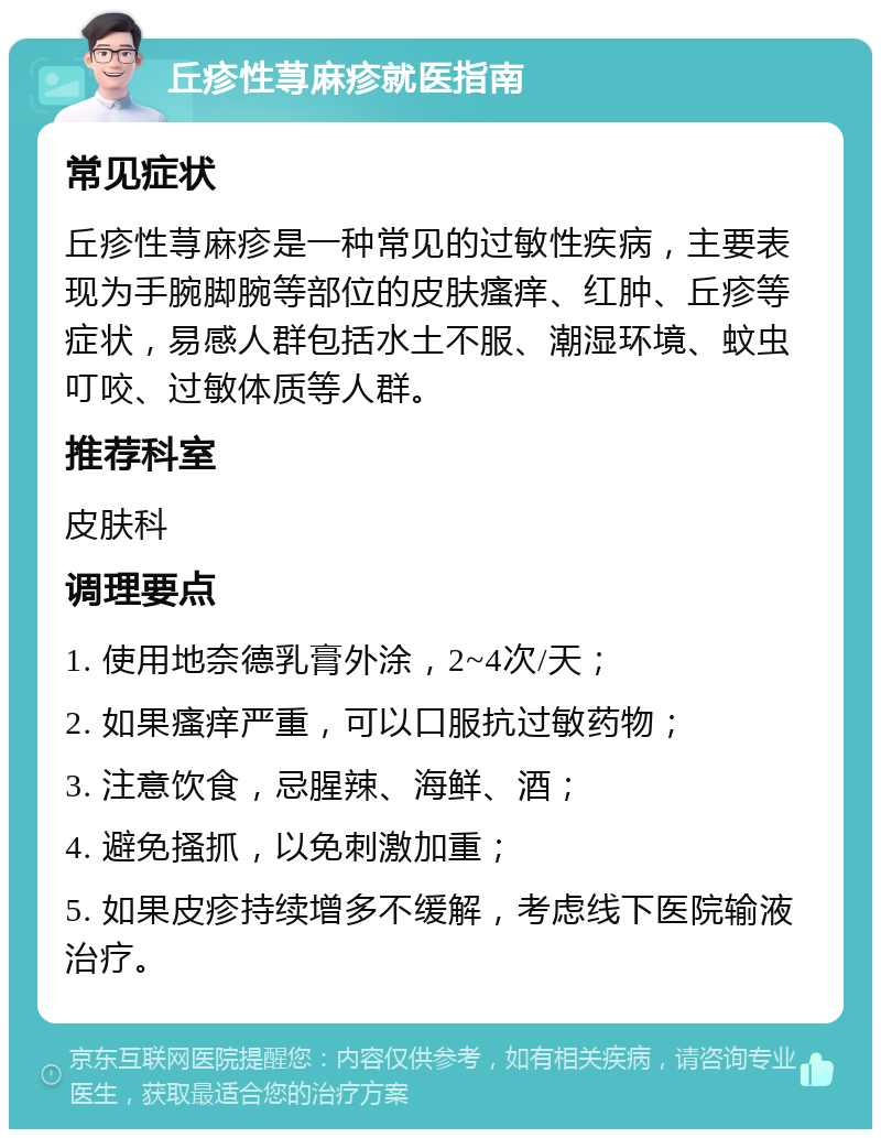 丘疹性荨麻疹就医指南 常见症状 丘疹性荨麻疹是一种常见的过敏性疾病，主要表现为手腕脚腕等部位的皮肤瘙痒、红肿、丘疹等症状，易感人群包括水土不服、潮湿环境、蚊虫叮咬、过敏体质等人群。 推荐科室 皮肤科 调理要点 1. 使用地奈德乳膏外涂，2~4次/天； 2. 如果瘙痒严重，可以口服抗过敏药物； 3. 注意饮食，忌腥辣、海鲜、酒； 4. 避免搔抓，以免刺激加重； 5. 如果皮疹持续增多不缓解，考虑线下医院输液治疗。