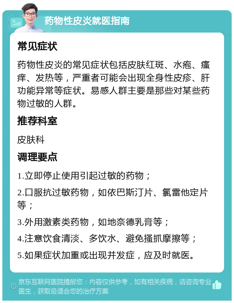 药物性皮炎就医指南 常见症状 药物性皮炎的常见症状包括皮肤红斑、水疱、瘙痒、发热等，严重者可能会出现全身性皮疹、肝功能异常等症状。易感人群主要是那些对某些药物过敏的人群。 推荐科室 皮肤科 调理要点 1.立即停止使用引起过敏的药物； 2.口服抗过敏药物，如依巴斯汀片、氯雷他定片等； 3.外用激素类药物，如地奈德乳膏等； 4.注意饮食清淡、多饮水、避免搔抓摩擦等； 5.如果症状加重或出现并发症，应及时就医。