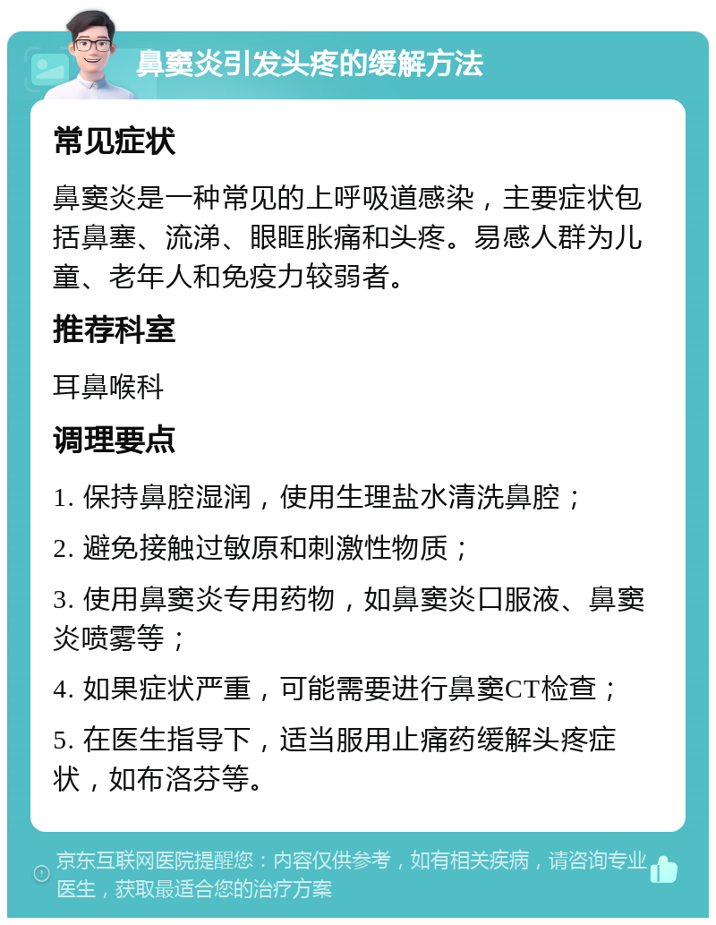 鼻窦炎引发头疼的缓解方法 常见症状 鼻窦炎是一种常见的上呼吸道感染，主要症状包括鼻塞、流涕、眼眶胀痛和头疼。易感人群为儿童、老年人和免疫力较弱者。 推荐科室 耳鼻喉科 调理要点 1. 保持鼻腔湿润，使用生理盐水清洗鼻腔； 2. 避免接触过敏原和刺激性物质； 3. 使用鼻窦炎专用药物，如鼻窦炎口服液、鼻窦炎喷雾等； 4. 如果症状严重，可能需要进行鼻窦CT检查； 5. 在医生指导下，适当服用止痛药缓解头疼症状，如布洛芬等。