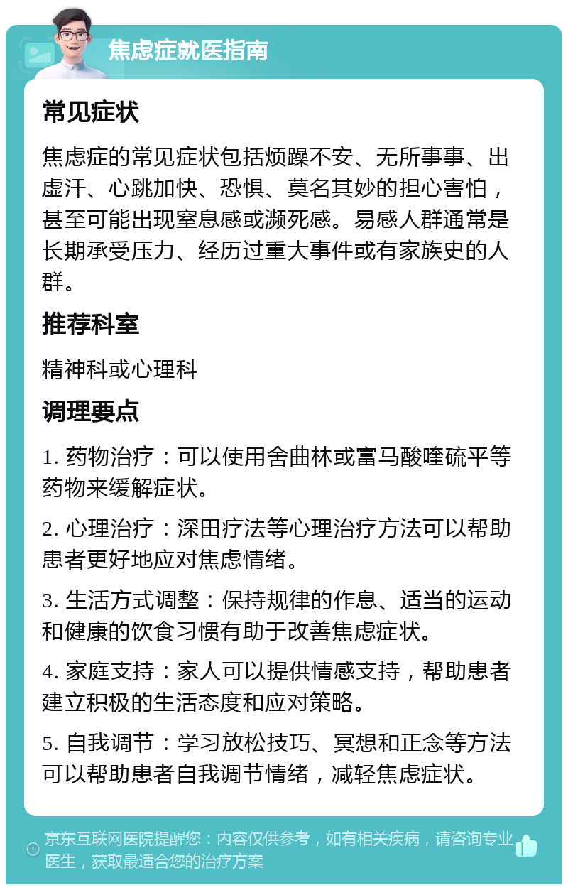 焦虑症就医指南 常见症状 焦虑症的常见症状包括烦躁不安、无所事事、出虚汗、心跳加快、恐惧、莫名其妙的担心害怕，甚至可能出现窒息感或濒死感。易感人群通常是长期承受压力、经历过重大事件或有家族史的人群。 推荐科室 精神科或心理科 调理要点 1. 药物治疗：可以使用舍曲林或富马酸喹硫平等药物来缓解症状。 2. 心理治疗：深田疗法等心理治疗方法可以帮助患者更好地应对焦虑情绪。 3. 生活方式调整：保持规律的作息、适当的运动和健康的饮食习惯有助于改善焦虑症状。 4. 家庭支持：家人可以提供情感支持，帮助患者建立积极的生活态度和应对策略。 5. 自我调节：学习放松技巧、冥想和正念等方法可以帮助患者自我调节情绪，减轻焦虑症状。