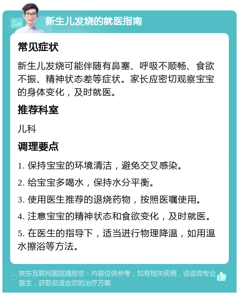 新生儿发烧的就医指南 常见症状 新生儿发烧可能伴随有鼻塞、呼吸不顺畅、食欲不振、精神状态差等症状。家长应密切观察宝宝的身体变化，及时就医。 推荐科室 儿科 调理要点 1. 保持宝宝的环境清洁，避免交叉感染。 2. 给宝宝多喝水，保持水分平衡。 3. 使用医生推荐的退烧药物，按照医嘱使用。 4. 注意宝宝的精神状态和食欲变化，及时就医。 5. 在医生的指导下，适当进行物理降温，如用温水擦浴等方法。