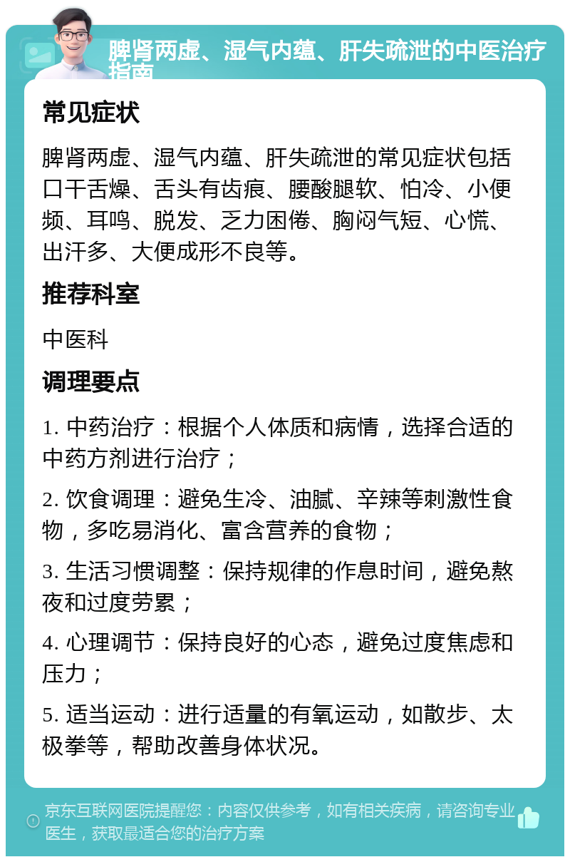 脾肾两虚、湿气内蕴、肝失疏泄的中医治疗指南 常见症状 脾肾两虚、湿气内蕴、肝失疏泄的常见症状包括口干舌燥、舌头有齿痕、腰酸腿软、怕冷、小便频、耳鸣、脱发、乏力困倦、胸闷气短、心慌、出汗多、大便成形不良等。 推荐科室 中医科 调理要点 1. 中药治疗：根据个人体质和病情，选择合适的中药方剂进行治疗； 2. 饮食调理：避免生冷、油腻、辛辣等刺激性食物，多吃易消化、富含营养的食物； 3. 生活习惯调整：保持规律的作息时间，避免熬夜和过度劳累； 4. 心理调节：保持良好的心态，避免过度焦虑和压力； 5. 适当运动：进行适量的有氧运动，如散步、太极拳等，帮助改善身体状况。