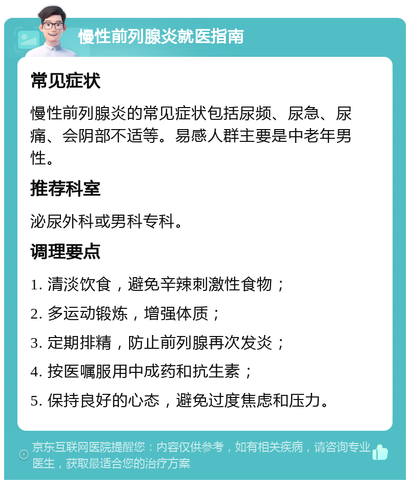 慢性前列腺炎就医指南 常见症状 慢性前列腺炎的常见症状包括尿频、尿急、尿痛、会阴部不适等。易感人群主要是中老年男性。 推荐科室 泌尿外科或男科专科。 调理要点 1. 清淡饮食，避免辛辣刺激性食物； 2. 多运动锻炼，增强体质； 3. 定期排精，防止前列腺再次发炎； 4. 按医嘱服用中成药和抗生素； 5. 保持良好的心态，避免过度焦虑和压力。