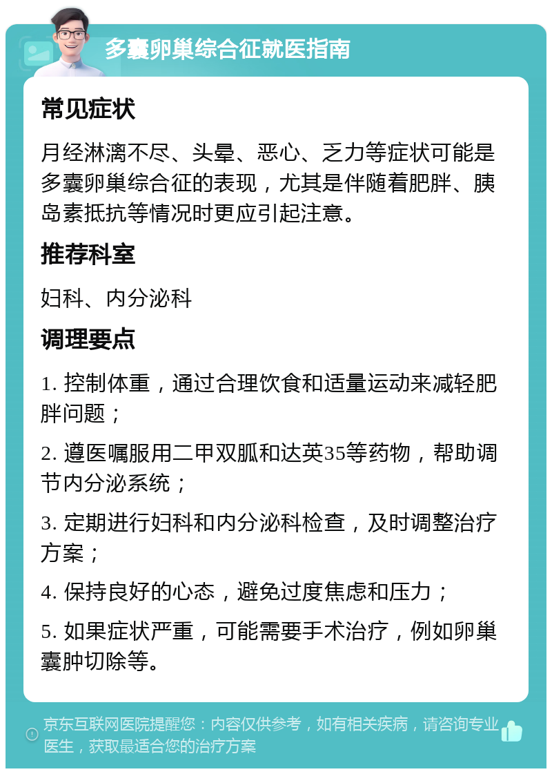 多囊卵巢综合征就医指南 常见症状 月经淋漓不尽、头晕、恶心、乏力等症状可能是多囊卵巢综合征的表现，尤其是伴随着肥胖、胰岛素抵抗等情况时更应引起注意。 推荐科室 妇科、内分泌科 调理要点 1. 控制体重，通过合理饮食和适量运动来减轻肥胖问题； 2. 遵医嘱服用二甲双胍和达英35等药物，帮助调节内分泌系统； 3. 定期进行妇科和内分泌科检查，及时调整治疗方案； 4. 保持良好的心态，避免过度焦虑和压力； 5. 如果症状严重，可能需要手术治疗，例如卵巢囊肿切除等。