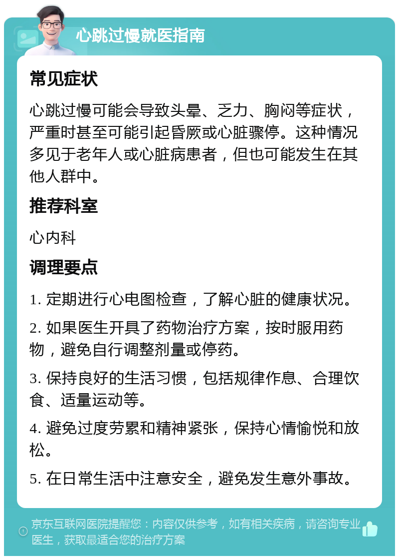 心跳过慢就医指南 常见症状 心跳过慢可能会导致头晕、乏力、胸闷等症状，严重时甚至可能引起昏厥或心脏骤停。这种情况多见于老年人或心脏病患者，但也可能发生在其他人群中。 推荐科室 心内科 调理要点 1. 定期进行心电图检查，了解心脏的健康状况。 2. 如果医生开具了药物治疗方案，按时服用药物，避免自行调整剂量或停药。 3. 保持良好的生活习惯，包括规律作息、合理饮食、适量运动等。 4. 避免过度劳累和精神紧张，保持心情愉悦和放松。 5. 在日常生活中注意安全，避免发生意外事故。