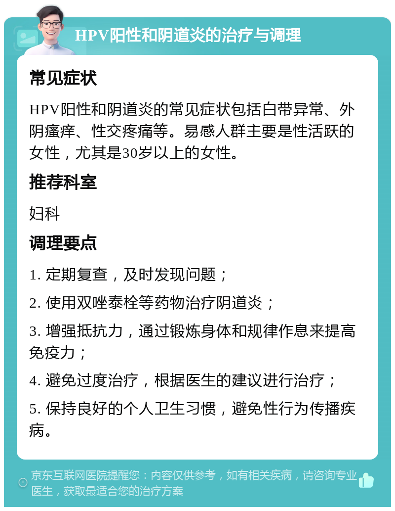 HPV阳性和阴道炎的治疗与调理 常见症状 HPV阳性和阴道炎的常见症状包括白带异常、外阴瘙痒、性交疼痛等。易感人群主要是性活跃的女性，尤其是30岁以上的女性。 推荐科室 妇科 调理要点 1. 定期复查，及时发现问题； 2. 使用双唑泰栓等药物治疗阴道炎； 3. 增强抵抗力，通过锻炼身体和规律作息来提高免疫力； 4. 避免过度治疗，根据医生的建议进行治疗； 5. 保持良好的个人卫生习惯，避免性行为传播疾病。