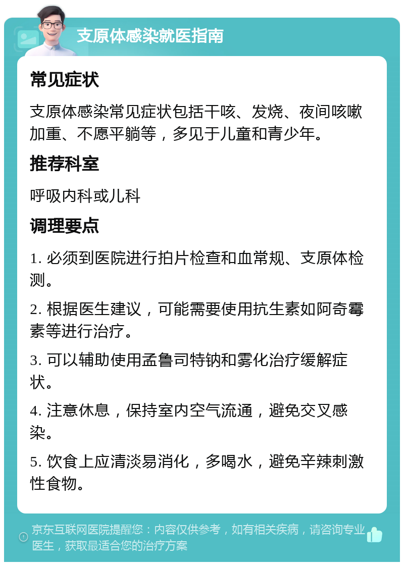 支原体感染就医指南 常见症状 支原体感染常见症状包括干咳、发烧、夜间咳嗽加重、不愿平躺等，多见于儿童和青少年。 推荐科室 呼吸内科或儿科 调理要点 1. 必须到医院进行拍片检查和血常规、支原体检测。 2. 根据医生建议，可能需要使用抗生素如阿奇霉素等进行治疗。 3. 可以辅助使用孟鲁司特钠和雾化治疗缓解症状。 4. 注意休息，保持室内空气流通，避免交叉感染。 5. 饮食上应清淡易消化，多喝水，避免辛辣刺激性食物。