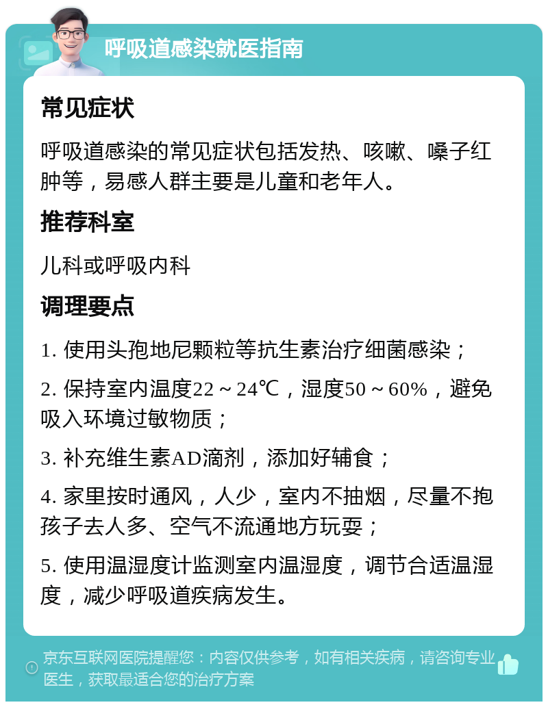 呼吸道感染就医指南 常见症状 呼吸道感染的常见症状包括发热、咳嗽、嗓子红肿等，易感人群主要是儿童和老年人。 推荐科室 儿科或呼吸内科 调理要点 1. 使用头孢地尼颗粒等抗生素治疗细菌感染； 2. 保持室内温度22～24℃，湿度50～60%，避免吸入环境过敏物质； 3. 补充维生素AD滴剂，添加好辅食； 4. 家里按时通风，人少，室内不抽烟，尽量不抱孩子去人多、空气不流通地方玩耍； 5. 使用温湿度计监测室内温湿度，调节合适温湿度，减少呼吸道疾病发生。