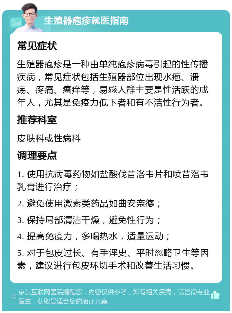 生殖器疱疹就医指南 常见症状 生殖器疱疹是一种由单纯疱疹病毒引起的性传播疾病，常见症状包括生殖器部位出现水疱、溃疡、疼痛、瘙痒等，易感人群主要是性活跃的成年人，尤其是免疫力低下者和有不洁性行为者。 推荐科室 皮肤科或性病科 调理要点 1. 使用抗病毒药物如盐酸伐昔洛韦片和喷昔洛韦乳膏进行治疗； 2. 避免使用激素类药品如曲安奈德； 3. 保持局部清洁干燥，避免性行为； 4. 提高免疫力，多喝热水，适量运动； 5. 对于包皮过长、有手淫史、平时忽略卫生等因素，建议进行包皮环切手术和改善生活习惯。