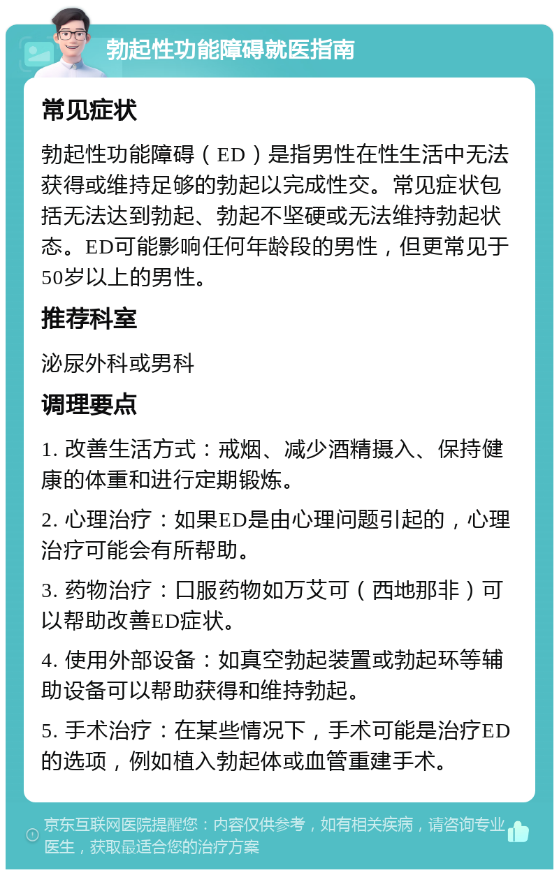 勃起性功能障碍就医指南 常见症状 勃起性功能障碍（ED）是指男性在性生活中无法获得或维持足够的勃起以完成性交。常见症状包括无法达到勃起、勃起不坚硬或无法维持勃起状态。ED可能影响任何年龄段的男性，但更常见于50岁以上的男性。 推荐科室 泌尿外科或男科 调理要点 1. 改善生活方式：戒烟、减少酒精摄入、保持健康的体重和进行定期锻炼。 2. 心理治疗：如果ED是由心理问题引起的，心理治疗可能会有所帮助。 3. 药物治疗：口服药物如万艾可（西地那非）可以帮助改善ED症状。 4. 使用外部设备：如真空勃起装置或勃起环等辅助设备可以帮助获得和维持勃起。 5. 手术治疗：在某些情况下，手术可能是治疗ED的选项，例如植入勃起体或血管重建手术。