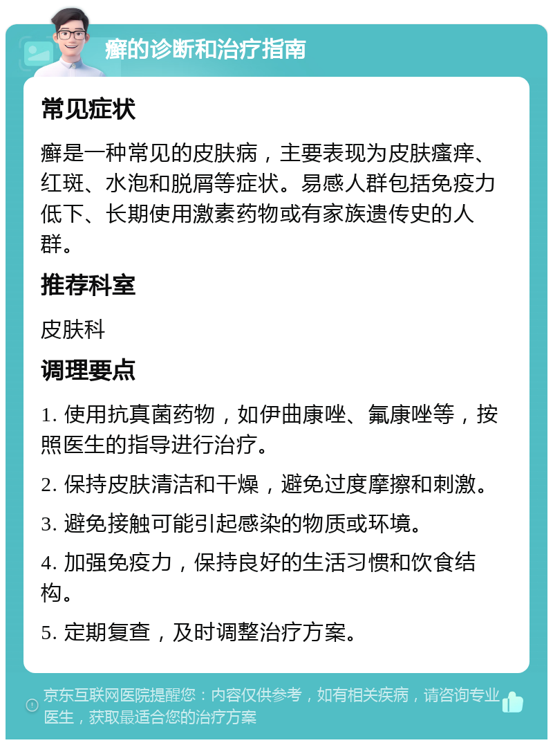 癣的诊断和治疗指南 常见症状 癣是一种常见的皮肤病，主要表现为皮肤瘙痒、红斑、水泡和脱屑等症状。易感人群包括免疫力低下、长期使用激素药物或有家族遗传史的人群。 推荐科室 皮肤科 调理要点 1. 使用抗真菌药物，如伊曲康唑、氟康唑等，按照医生的指导进行治疗。 2. 保持皮肤清洁和干燥，避免过度摩擦和刺激。 3. 避免接触可能引起感染的物质或环境。 4. 加强免疫力，保持良好的生活习惯和饮食结构。 5. 定期复查，及时调整治疗方案。