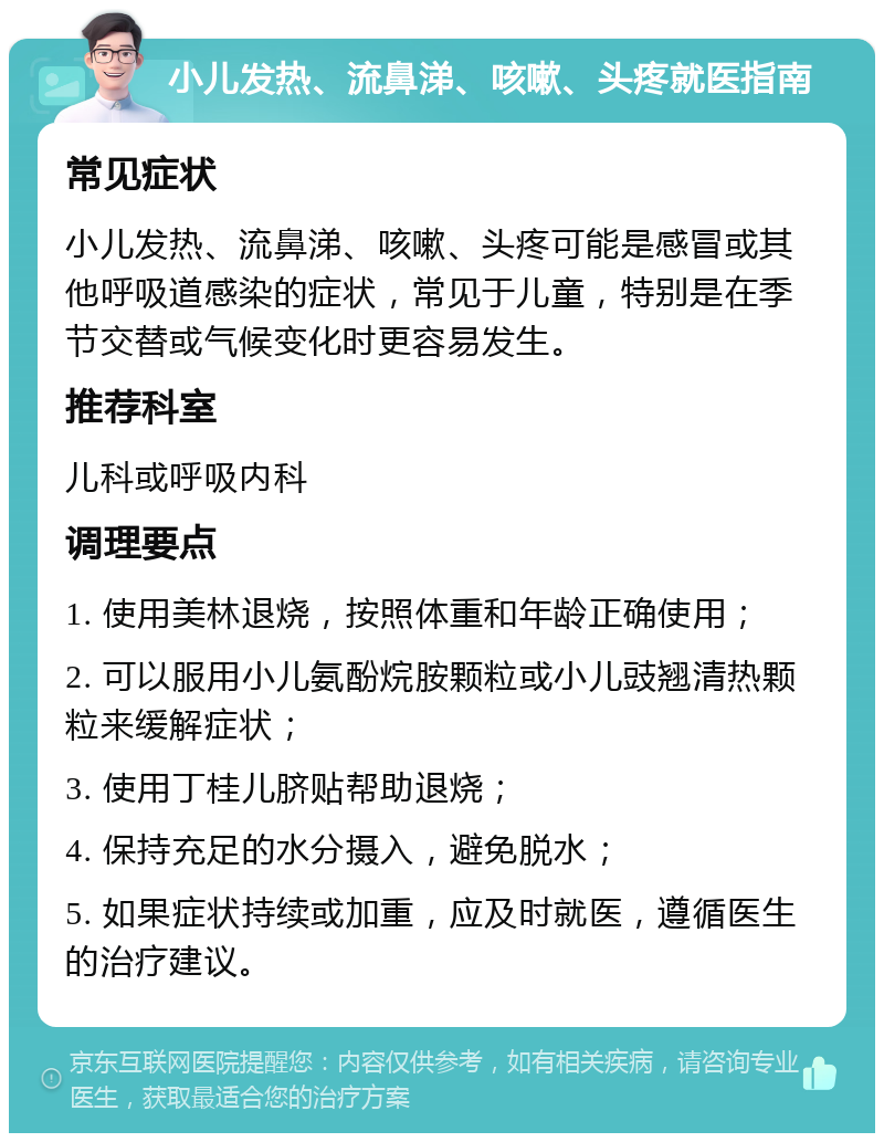 小儿发热、流鼻涕、咳嗽、头疼就医指南 常见症状 小儿发热、流鼻涕、咳嗽、头疼可能是感冒或其他呼吸道感染的症状，常见于儿童，特别是在季节交替或气候变化时更容易发生。 推荐科室 儿科或呼吸内科 调理要点 1. 使用美林退烧，按照体重和年龄正确使用； 2. 可以服用小儿氨酚烷胺颗粒或小儿豉翘清热颗粒来缓解症状； 3. 使用丁桂儿脐贴帮助退烧； 4. 保持充足的水分摄入，避免脱水； 5. 如果症状持续或加重，应及时就医，遵循医生的治疗建议。