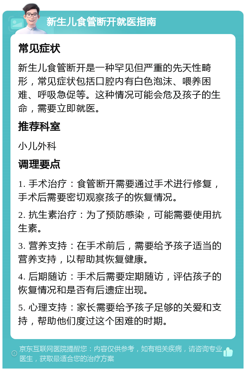 新生儿食管断开就医指南 常见症状 新生儿食管断开是一种罕见但严重的先天性畸形，常见症状包括口腔内有白色泡沫、喂养困难、呼吸急促等。这种情况可能会危及孩子的生命，需要立即就医。 推荐科室 小儿外科 调理要点 1. 手术治疗：食管断开需要通过手术进行修复，手术后需要密切观察孩子的恢复情况。 2. 抗生素治疗：为了预防感染，可能需要使用抗生素。 3. 营养支持：在手术前后，需要给予孩子适当的营养支持，以帮助其恢复健康。 4. 后期随访：手术后需要定期随访，评估孩子的恢复情况和是否有后遗症出现。 5. 心理支持：家长需要给予孩子足够的关爱和支持，帮助他们度过这个困难的时期。