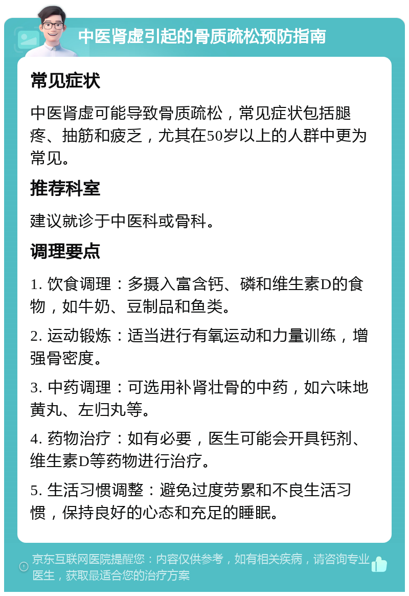 中医肾虚引起的骨质疏松预防指南 常见症状 中医肾虚可能导致骨质疏松，常见症状包括腿疼、抽筋和疲乏，尤其在50岁以上的人群中更为常见。 推荐科室 建议就诊于中医科或骨科。 调理要点 1. 饮食调理：多摄入富含钙、磷和维生素D的食物，如牛奶、豆制品和鱼类。 2. 运动锻炼：适当进行有氧运动和力量训练，增强骨密度。 3. 中药调理：可选用补肾壮骨的中药，如六味地黄丸、左归丸等。 4. 药物治疗：如有必要，医生可能会开具钙剂、维生素D等药物进行治疗。 5. 生活习惯调整：避免过度劳累和不良生活习惯，保持良好的心态和充足的睡眠。