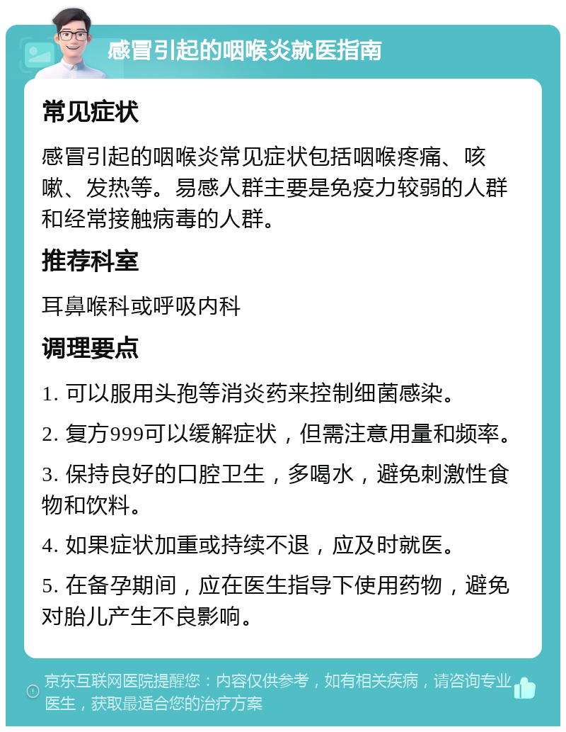 感冒引起的咽喉炎就医指南 常见症状 感冒引起的咽喉炎常见症状包括咽喉疼痛、咳嗽、发热等。易感人群主要是免疫力较弱的人群和经常接触病毒的人群。 推荐科室 耳鼻喉科或呼吸内科 调理要点 1. 可以服用头孢等消炎药来控制细菌感染。 2. 复方999可以缓解症状，但需注意用量和频率。 3. 保持良好的口腔卫生，多喝水，避免刺激性食物和饮料。 4. 如果症状加重或持续不退，应及时就医。 5. 在备孕期间，应在医生指导下使用药物，避免对胎儿产生不良影响。