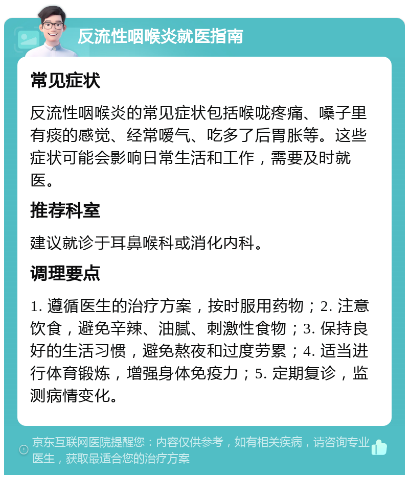 反流性咽喉炎就医指南 常见症状 反流性咽喉炎的常见症状包括喉咙疼痛、嗓子里有痰的感觉、经常嗳气、吃多了后胃胀等。这些症状可能会影响日常生活和工作，需要及时就医。 推荐科室 建议就诊于耳鼻喉科或消化内科。 调理要点 1. 遵循医生的治疗方案，按时服用药物；2. 注意饮食，避免辛辣、油腻、刺激性食物；3. 保持良好的生活习惯，避免熬夜和过度劳累；4. 适当进行体育锻炼，增强身体免疫力；5. 定期复诊，监测病情变化。