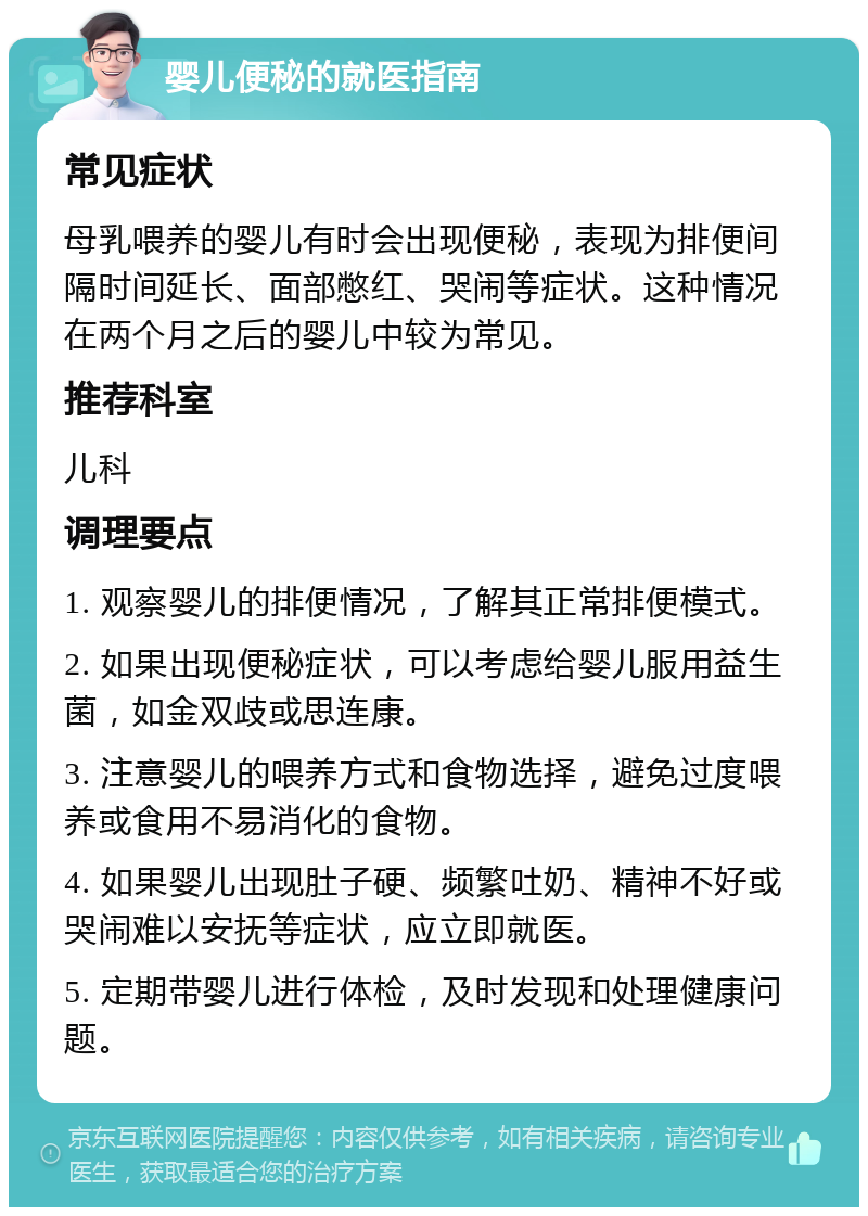 婴儿便秘的就医指南 常见症状 母乳喂养的婴儿有时会出现便秘，表现为排便间隔时间延长、面部憋红、哭闹等症状。这种情况在两个月之后的婴儿中较为常见。 推荐科室 儿科 调理要点 1. 观察婴儿的排便情况，了解其正常排便模式。 2. 如果出现便秘症状，可以考虑给婴儿服用益生菌，如金双歧或思连康。 3. 注意婴儿的喂养方式和食物选择，避免过度喂养或食用不易消化的食物。 4. 如果婴儿出现肚子硬、频繁吐奶、精神不好或哭闹难以安抚等症状，应立即就医。 5. 定期带婴儿进行体检，及时发现和处理健康问题。