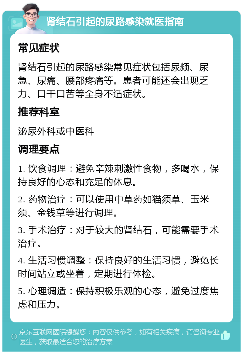 肾结石引起的尿路感染就医指南 常见症状 肾结石引起的尿路感染常见症状包括尿频、尿急、尿痛、腰部疼痛等。患者可能还会出现乏力、口干口苦等全身不适症状。 推荐科室 泌尿外科或中医科 调理要点 1. 饮食调理：避免辛辣刺激性食物，多喝水，保持良好的心态和充足的休息。 2. 药物治疗：可以使用中草药如猫须草、玉米须、金钱草等进行调理。 3. 手术治疗：对于较大的肾结石，可能需要手术治疗。 4. 生活习惯调整：保持良好的生活习惯，避免长时间站立或坐着，定期进行体检。 5. 心理调适：保持积极乐观的心态，避免过度焦虑和压力。