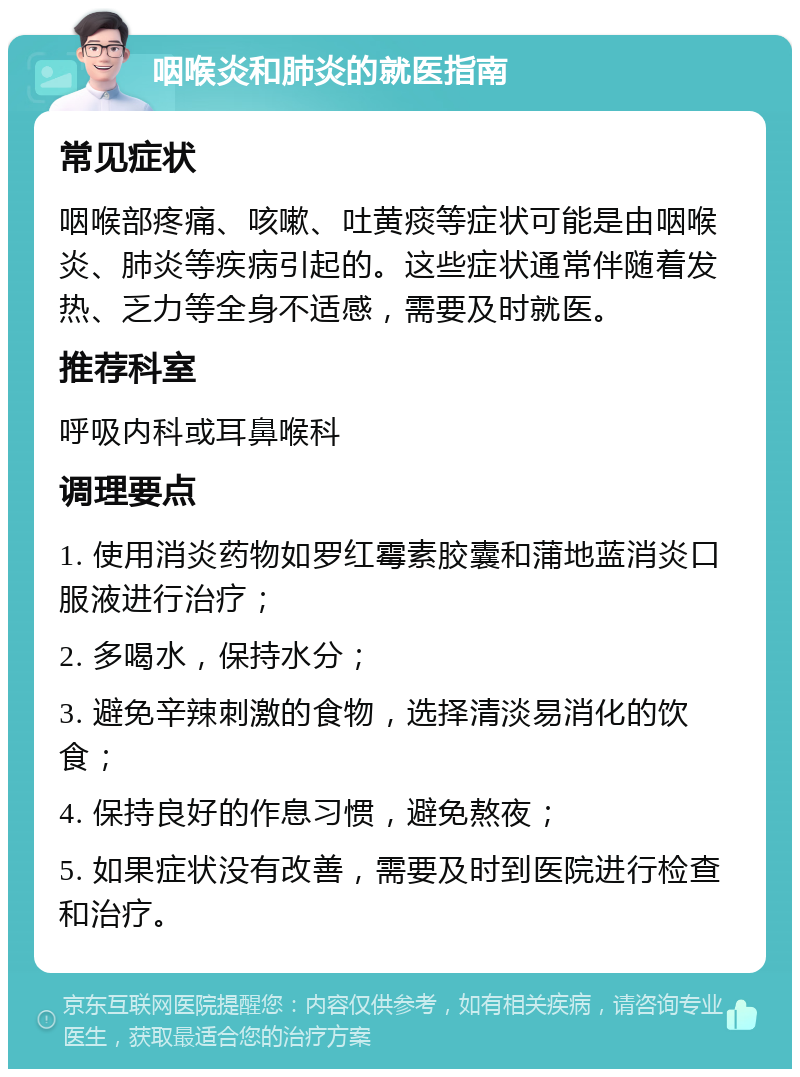 咽喉炎和肺炎的就医指南 常见症状 咽喉部疼痛、咳嗽、吐黄痰等症状可能是由咽喉炎、肺炎等疾病引起的。这些症状通常伴随着发热、乏力等全身不适感，需要及时就医。 推荐科室 呼吸内科或耳鼻喉科 调理要点 1. 使用消炎药物如罗红霉素胶囊和蒲地蓝消炎口服液进行治疗； 2. 多喝水，保持水分； 3. 避免辛辣刺激的食物，选择清淡易消化的饮食； 4. 保持良好的作息习惯，避免熬夜； 5. 如果症状没有改善，需要及时到医院进行检查和治疗。