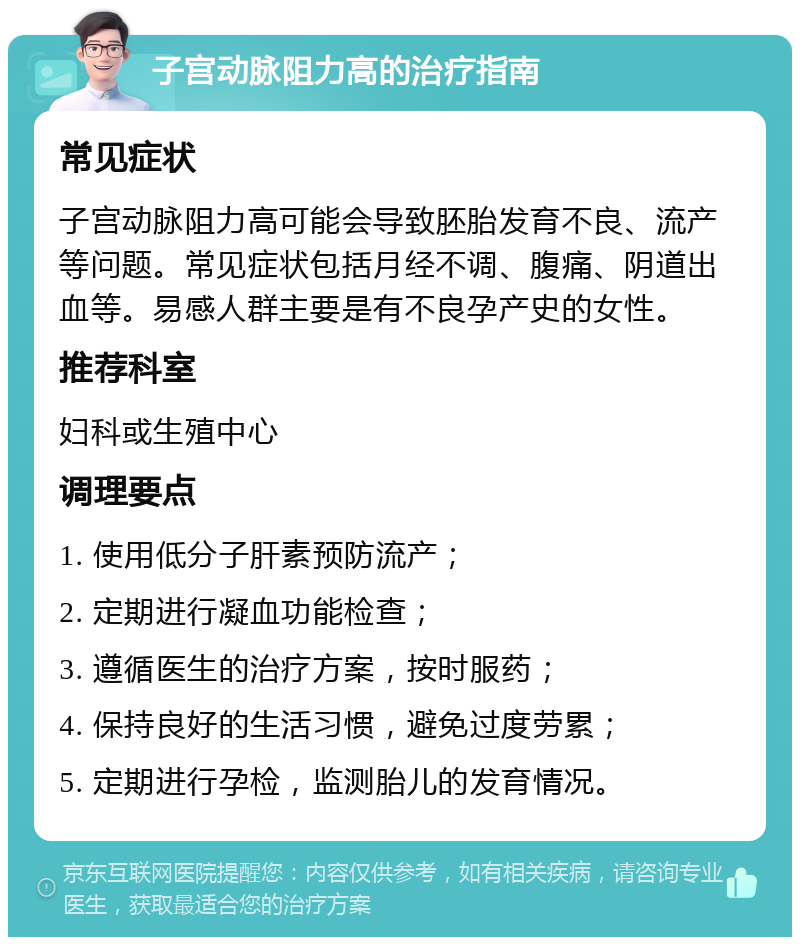 子宫动脉阻力高的治疗指南 常见症状 子宫动脉阻力高可能会导致胚胎发育不良、流产等问题。常见症状包括月经不调、腹痛、阴道出血等。易感人群主要是有不良孕产史的女性。 推荐科室 妇科或生殖中心 调理要点 1. 使用低分子肝素预防流产； 2. 定期进行凝血功能检查； 3. 遵循医生的治疗方案，按时服药； 4. 保持良好的生活习惯，避免过度劳累； 5. 定期进行孕检，监测胎儿的发育情况。