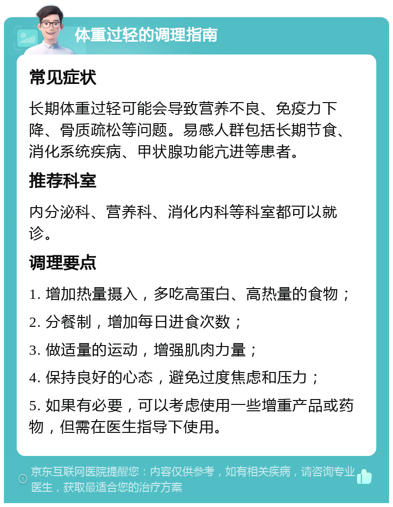 体重过轻的调理指南 常见症状 长期体重过轻可能会导致营养不良、免疫力下降、骨质疏松等问题。易感人群包括长期节食、消化系统疾病、甲状腺功能亢进等患者。 推荐科室 内分泌科、营养科、消化内科等科室都可以就诊。 调理要点 1. 增加热量摄入，多吃高蛋白、高热量的食物； 2. 分餐制，增加每日进食次数； 3. 做适量的运动，增强肌肉力量； 4. 保持良好的心态，避免过度焦虑和压力； 5. 如果有必要，可以考虑使用一些增重产品或药物，但需在医生指导下使用。