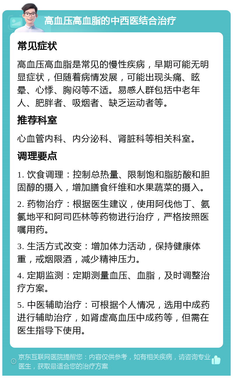 高血压高血脂的中西医结合治疗 常见症状 高血压高血脂是常见的慢性疾病，早期可能无明显症状，但随着病情发展，可能出现头痛、眩晕、心悸、胸闷等不适。易感人群包括中老年人、肥胖者、吸烟者、缺乏运动者等。 推荐科室 心血管内科、内分泌科、肾脏科等相关科室。 调理要点 1. 饮食调理：控制总热量、限制饱和脂肪酸和胆固醇的摄入，增加膳食纤维和水果蔬菜的摄入。 2. 药物治疗：根据医生建议，使用阿伐他丁、氨氯地平和阿司匹林等药物进行治疗，严格按照医嘱用药。 3. 生活方式改变：增加体力活动，保持健康体重，戒烟限酒，减少精神压力。 4. 定期监测：定期测量血压、血脂，及时调整治疗方案。 5. 中医辅助治疗：可根据个人情况，选用中成药进行辅助治疗，如肾虚高血压中成药等，但需在医生指导下使用。