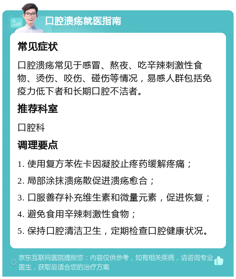 口腔溃疡就医指南 常见症状 口腔溃疡常见于感冒、熬夜、吃辛辣刺激性食物、烫伤、咬伤、碰伤等情况，易感人群包括免疫力低下者和长期口腔不洁者。 推荐科室 口腔科 调理要点 1. 使用复方苯佐卡因凝胶止疼药缓解疼痛； 2. 局部涂抹溃疡散促进溃疡愈合； 3. 口服善存补充维生素和微量元素，促进恢复； 4. 避免食用辛辣刺激性食物； 5. 保持口腔清洁卫生，定期检查口腔健康状况。