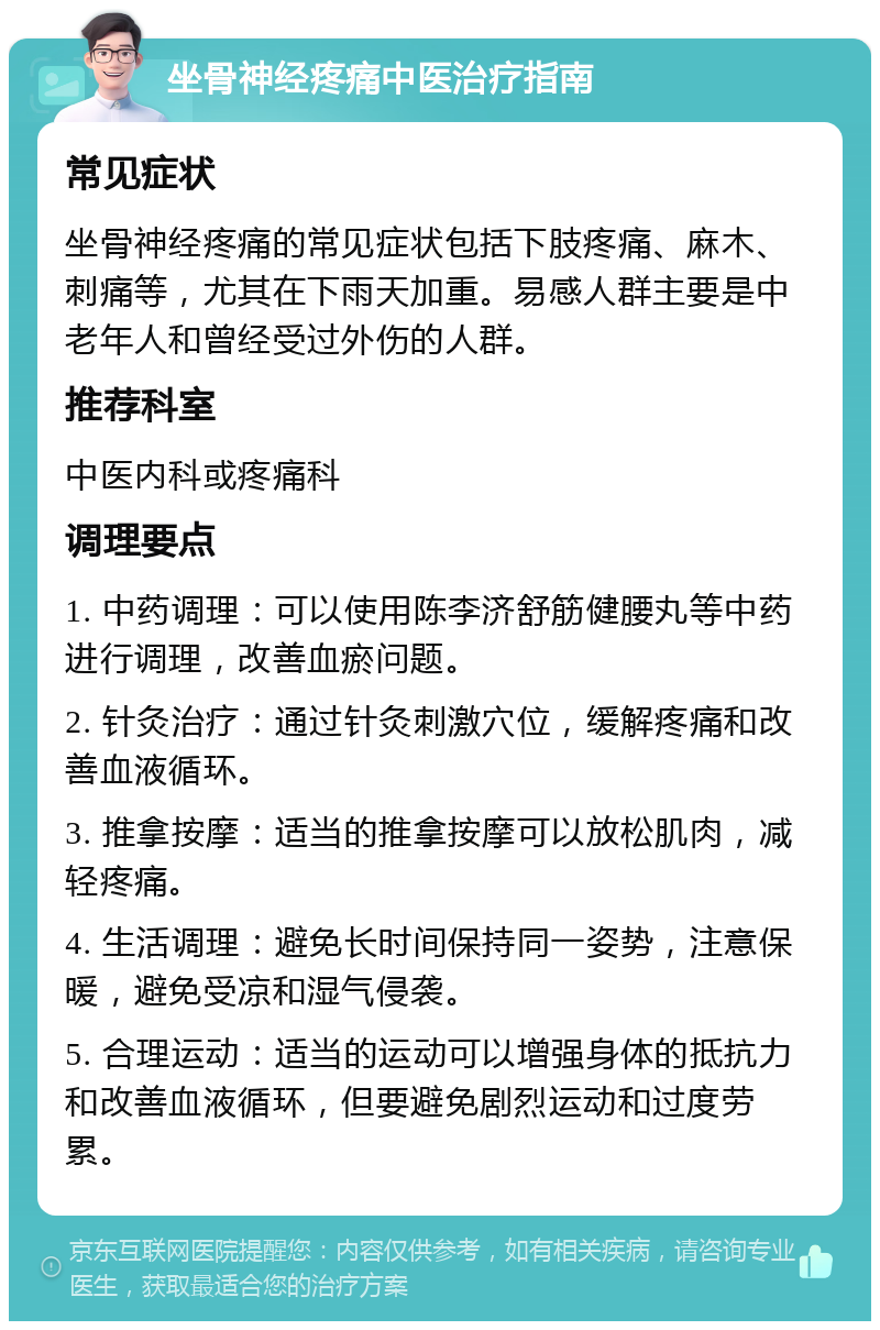 坐骨神经疼痛中医治疗指南 常见症状 坐骨神经疼痛的常见症状包括下肢疼痛、麻木、刺痛等，尤其在下雨天加重。易感人群主要是中老年人和曾经受过外伤的人群。 推荐科室 中医内科或疼痛科 调理要点 1. 中药调理：可以使用陈李济舒筋健腰丸等中药进行调理，改善血瘀问题。 2. 针灸治疗：通过针灸刺激穴位，缓解疼痛和改善血液循环。 3. 推拿按摩：适当的推拿按摩可以放松肌肉，减轻疼痛。 4. 生活调理：避免长时间保持同一姿势，注意保暖，避免受凉和湿气侵袭。 5. 合理运动：适当的运动可以增强身体的抵抗力和改善血液循环，但要避免剧烈运动和过度劳累。