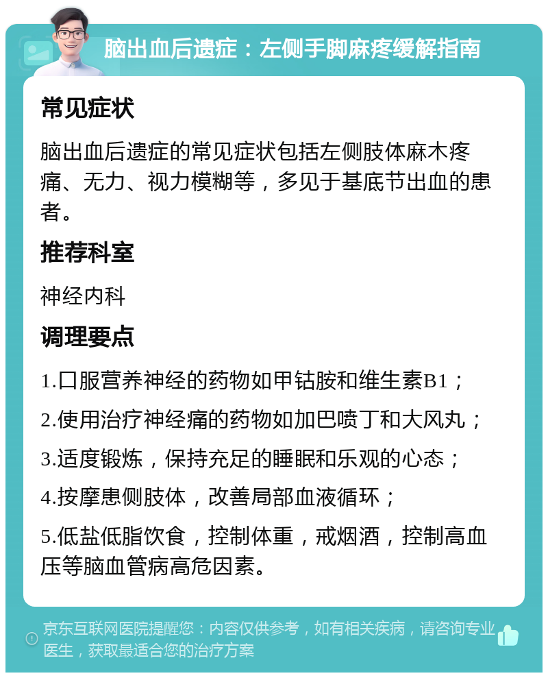 脑出血后遗症：左侧手脚麻疼缓解指南 常见症状 脑出血后遗症的常见症状包括左侧肢体麻木疼痛、无力、视力模糊等，多见于基底节出血的患者。 推荐科室 神经内科 调理要点 1.口服营养神经的药物如甲钴胺和维生素B1； 2.使用治疗神经痛的药物如加巴喷丁和大风丸； 3.适度锻炼，保持充足的睡眠和乐观的心态； 4.按摩患侧肢体，改善局部血液循环； 5.低盐低脂饮食，控制体重，戒烟酒，控制高血压等脑血管病高危因素。