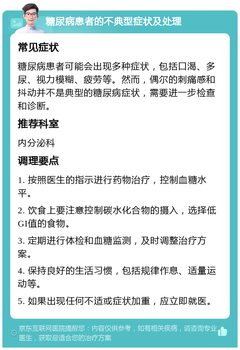 糖尿病患者的不典型症状及处理 常见症状 糖尿病患者可能会出现多种症状，包括口渴、多尿、视力模糊、疲劳等。然而，偶尔的刺痛感和抖动并不是典型的糖尿病症状，需要进一步检查和诊断。 推荐科室 内分泌科 调理要点 1. 按照医生的指示进行药物治疗，控制血糖水平。 2. 饮食上要注意控制碳水化合物的摄入，选择低GI值的食物。 3. 定期进行体检和血糖监测，及时调整治疗方案。 4. 保持良好的生活习惯，包括规律作息、适量运动等。 5. 如果出现任何不适或症状加重，应立即就医。