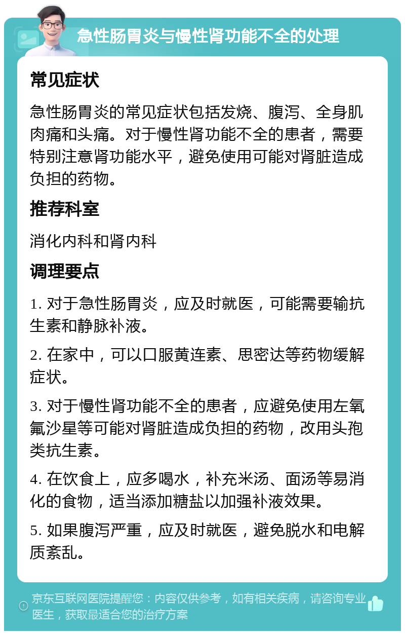 急性肠胃炎与慢性肾功能不全的处理 常见症状 急性肠胃炎的常见症状包括发烧、腹泻、全身肌肉痛和头痛。对于慢性肾功能不全的患者，需要特别注意肾功能水平，避免使用可能对肾脏造成负担的药物。 推荐科室 消化内科和肾内科 调理要点 1. 对于急性肠胃炎，应及时就医，可能需要输抗生素和静脉补液。 2. 在家中，可以口服黄连素、思密达等药物缓解症状。 3. 对于慢性肾功能不全的患者，应避免使用左氧氟沙星等可能对肾脏造成负担的药物，改用头孢类抗生素。 4. 在饮食上，应多喝水，补充米汤、面汤等易消化的食物，适当添加糖盐以加强补液效果。 5. 如果腹泻严重，应及时就医，避免脱水和电解质紊乱。