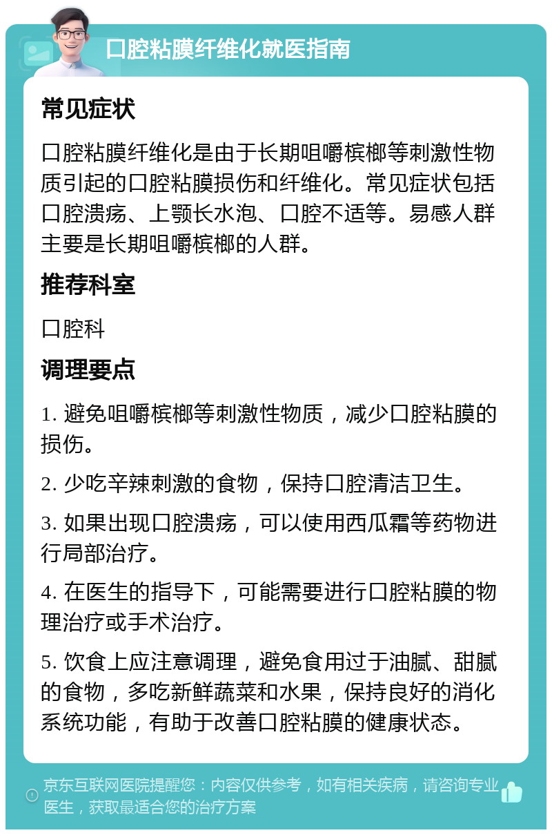 口腔粘膜纤维化就医指南 常见症状 口腔粘膜纤维化是由于长期咀嚼槟榔等刺激性物质引起的口腔粘膜损伤和纤维化。常见症状包括口腔溃疡、上颚长水泡、口腔不适等。易感人群主要是长期咀嚼槟榔的人群。 推荐科室 口腔科 调理要点 1. 避免咀嚼槟榔等刺激性物质，减少口腔粘膜的损伤。 2. 少吃辛辣刺激的食物，保持口腔清洁卫生。 3. 如果出现口腔溃疡，可以使用西瓜霜等药物进行局部治疗。 4. 在医生的指导下，可能需要进行口腔粘膜的物理治疗或手术治疗。 5. 饮食上应注意调理，避免食用过于油腻、甜腻的食物，多吃新鲜蔬菜和水果，保持良好的消化系统功能，有助于改善口腔粘膜的健康状态。