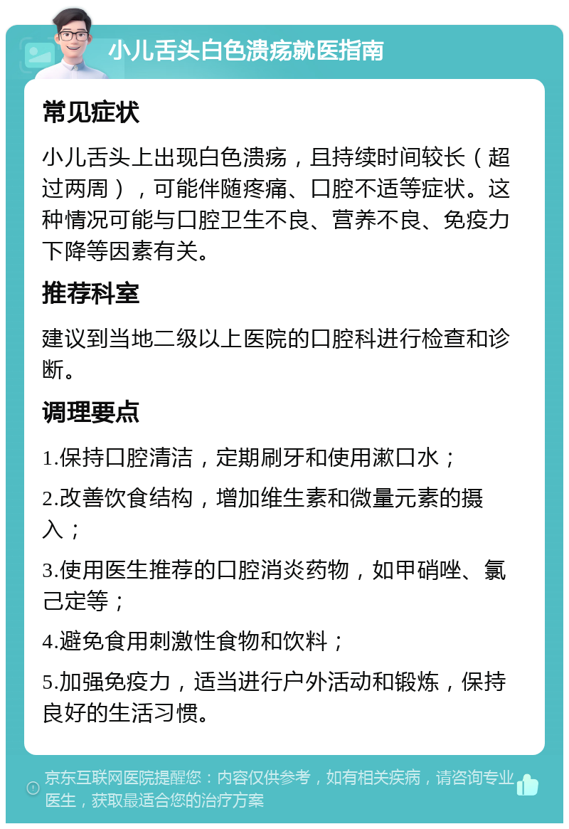 小儿舌头白色溃疡就医指南 常见症状 小儿舌头上出现白色溃疡，且持续时间较长（超过两周），可能伴随疼痛、口腔不适等症状。这种情况可能与口腔卫生不良、营养不良、免疫力下降等因素有关。 推荐科室 建议到当地二级以上医院的口腔科进行检查和诊断。 调理要点 1.保持口腔清洁，定期刷牙和使用漱口水； 2.改善饮食结构，增加维生素和微量元素的摄入； 3.使用医生推荐的口腔消炎药物，如甲硝唑、氯己定等； 4.避免食用刺激性食物和饮料； 5.加强免疫力，适当进行户外活动和锻炼，保持良好的生活习惯。