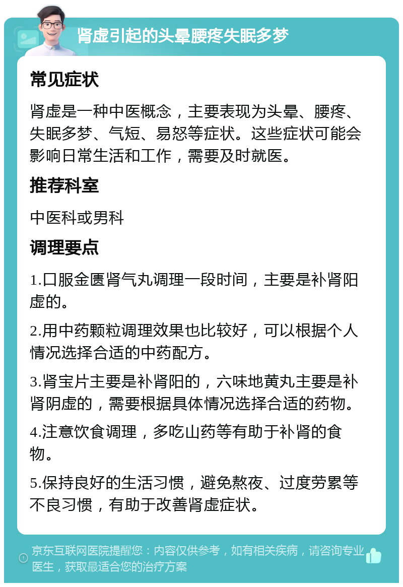 肾虚引起的头晕腰疼失眠多梦 常见症状 肾虚是一种中医概念，主要表现为头晕、腰疼、失眠多梦、气短、易怒等症状。这些症状可能会影响日常生活和工作，需要及时就医。 推荐科室 中医科或男科 调理要点 1.口服金匮肾气丸调理一段时间，主要是补肾阳虚的。 2.用中药颗粒调理效果也比较好，可以根据个人情况选择合适的中药配方。 3.肾宝片主要是补肾阳的，六味地黄丸主要是补肾阴虚的，需要根据具体情况选择合适的药物。 4.注意饮食调理，多吃山药等有助于补肾的食物。 5.保持良好的生活习惯，避免熬夜、过度劳累等不良习惯，有助于改善肾虚症状。