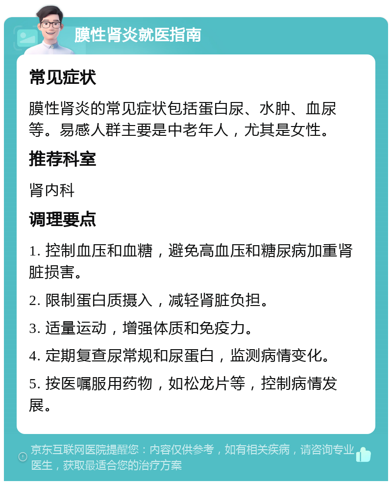 膜性肾炎就医指南 常见症状 膜性肾炎的常见症状包括蛋白尿、水肿、血尿等。易感人群主要是中老年人，尤其是女性。 推荐科室 肾内科 调理要点 1. 控制血压和血糖，避免高血压和糖尿病加重肾脏损害。 2. 限制蛋白质摄入，减轻肾脏负担。 3. 适量运动，增强体质和免疫力。 4. 定期复查尿常规和尿蛋白，监测病情变化。 5. 按医嘱服用药物，如松龙片等，控制病情发展。