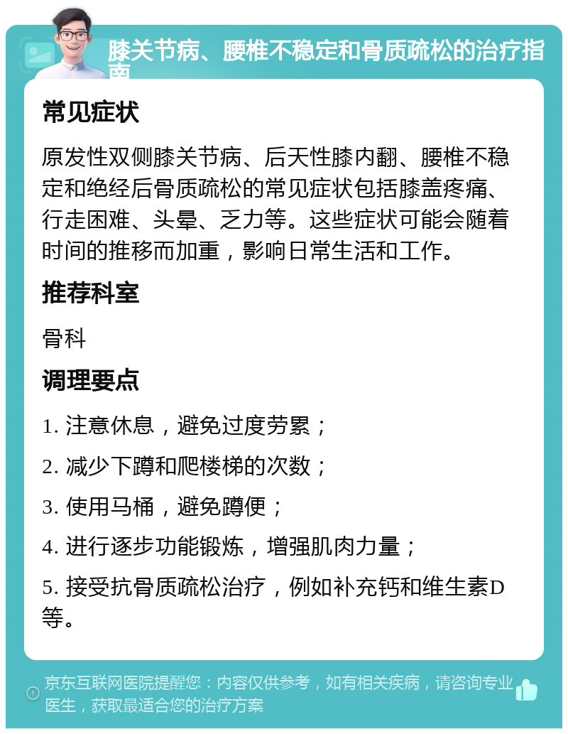 膝关节病、腰椎不稳定和骨质疏松的治疗指南 常见症状 原发性双侧膝关节病、后天性膝内翻、腰椎不稳定和绝经后骨质疏松的常见症状包括膝盖疼痛、行走困难、头晕、乏力等。这些症状可能会随着时间的推移而加重，影响日常生活和工作。 推荐科室 骨科 调理要点 1. 注意休息，避免过度劳累； 2. 减少下蹲和爬楼梯的次数； 3. 使用马桶，避免蹲便； 4. 进行逐步功能锻炼，增强肌肉力量； 5. 接受抗骨质疏松治疗，例如补充钙和维生素D等。