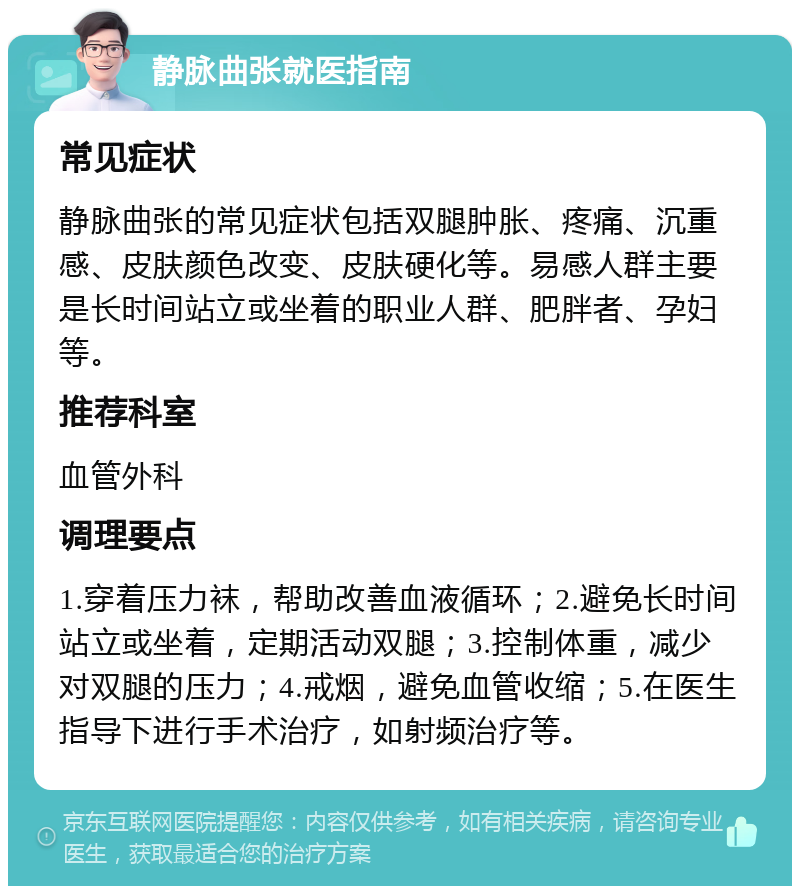 静脉曲张就医指南 常见症状 静脉曲张的常见症状包括双腿肿胀、疼痛、沉重感、皮肤颜色改变、皮肤硬化等。易感人群主要是长时间站立或坐着的职业人群、肥胖者、孕妇等。 推荐科室 血管外科 调理要点 1.穿着压力袜，帮助改善血液循环；2.避免长时间站立或坐着，定期活动双腿；3.控制体重，减少对双腿的压力；4.戒烟，避免血管收缩；5.在医生指导下进行手术治疗，如射频治疗等。