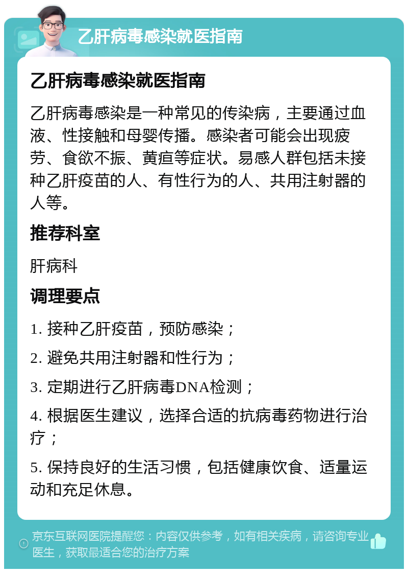 乙肝病毒感染就医指南 乙肝病毒感染就医指南 乙肝病毒感染是一种常见的传染病，主要通过血液、性接触和母婴传播。感染者可能会出现疲劳、食欲不振、黄疸等症状。易感人群包括未接种乙肝疫苗的人、有性行为的人、共用注射器的人等。 推荐科室 肝病科 调理要点 1. 接种乙肝疫苗，预防感染； 2. 避免共用注射器和性行为； 3. 定期进行乙肝病毒DNA检测； 4. 根据医生建议，选择合适的抗病毒药物进行治疗； 5. 保持良好的生活习惯，包括健康饮食、适量运动和充足休息。