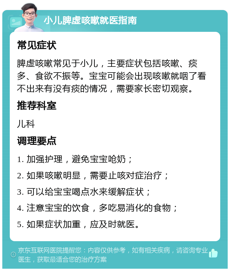 小儿脾虚咳嗽就医指南 常见症状 脾虚咳嗽常见于小儿，主要症状包括咳嗽、痰多、食欲不振等。宝宝可能会出现咳嗽就咽了看不出来有没有痰的情况，需要家长密切观察。 推荐科室 儿科 调理要点 1. 加强护理，避免宝宝呛奶； 2. 如果咳嗽明显，需要止咳对症治疗； 3. 可以给宝宝喝点水来缓解症状； 4. 注意宝宝的饮食，多吃易消化的食物； 5. 如果症状加重，应及时就医。