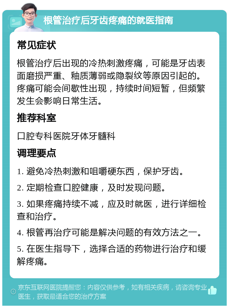 根管治疗后牙齿疼痛的就医指南 常见症状 根管治疗后出现的冷热刺激疼痛，可能是牙齿表面磨损严重、釉质薄弱或隐裂纹等原因引起的。疼痛可能会间歇性出现，持续时间短暂，但频繁发生会影响日常生活。 推荐科室 口腔专科医院牙体牙髓科 调理要点 1. 避免冷热刺激和咀嚼硬东西，保护牙齿。 2. 定期检查口腔健康，及时发现问题。 3. 如果疼痛持续不减，应及时就医，进行详细检查和治疗。 4. 根管再治疗可能是解决问题的有效方法之一。 5. 在医生指导下，选择合适的药物进行治疗和缓解疼痛。