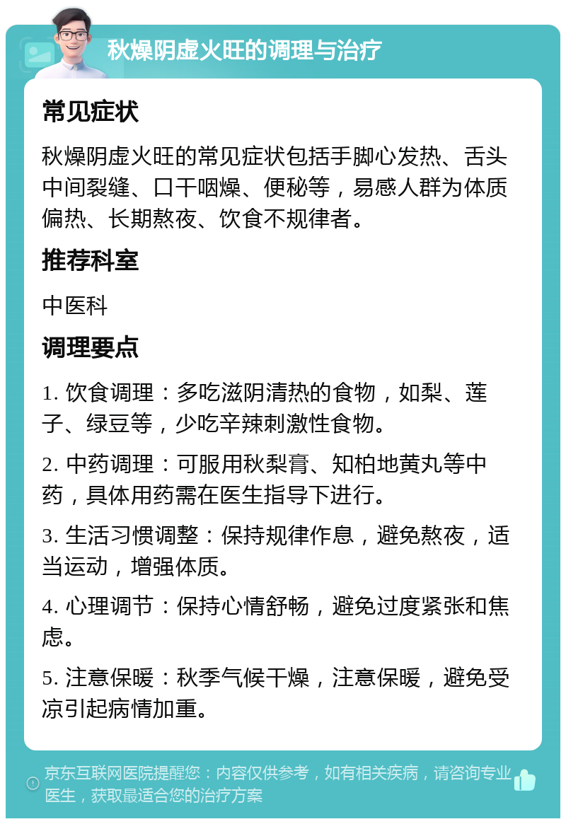 秋燥阴虚火旺的调理与治疗 常见症状 秋燥阴虚火旺的常见症状包括手脚心发热、舌头中间裂缝、口干咽燥、便秘等，易感人群为体质偏热、长期熬夜、饮食不规律者。 推荐科室 中医科 调理要点 1. 饮食调理：多吃滋阴清热的食物，如梨、莲子、绿豆等，少吃辛辣刺激性食物。 2. 中药调理：可服用秋梨膏、知柏地黄丸等中药，具体用药需在医生指导下进行。 3. 生活习惯调整：保持规律作息，避免熬夜，适当运动，增强体质。 4. 心理调节：保持心情舒畅，避免过度紧张和焦虑。 5. 注意保暖：秋季气候干燥，注意保暖，避免受凉引起病情加重。