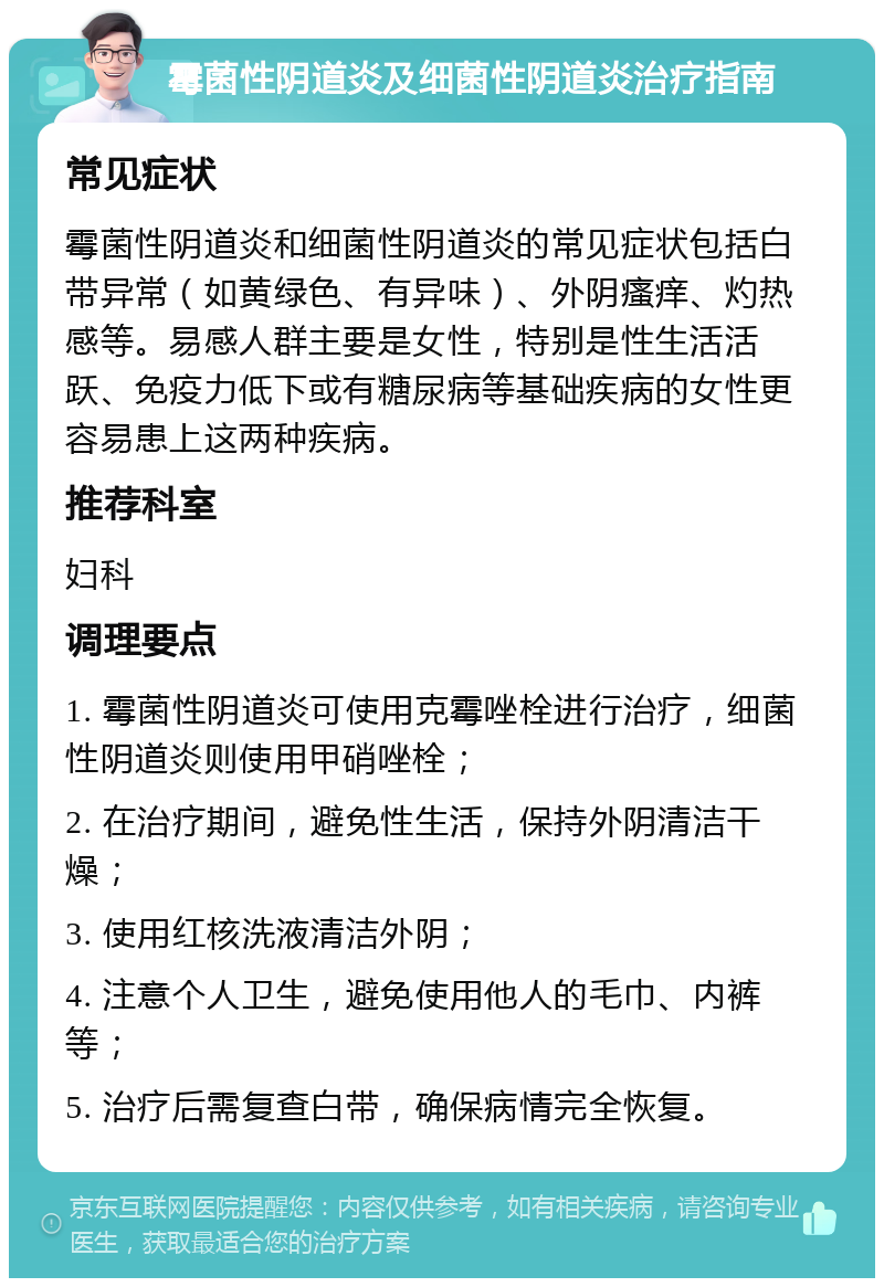 霉菌性阴道炎及细菌性阴道炎治疗指南 常见症状 霉菌性阴道炎和细菌性阴道炎的常见症状包括白带异常（如黄绿色、有异味）、外阴瘙痒、灼热感等。易感人群主要是女性，特别是性生活活跃、免疫力低下或有糖尿病等基础疾病的女性更容易患上这两种疾病。 推荐科室 妇科 调理要点 1. 霉菌性阴道炎可使用克霉唑栓进行治疗，细菌性阴道炎则使用甲硝唑栓； 2. 在治疗期间，避免性生活，保持外阴清洁干燥； 3. 使用红核洗液清洁外阴； 4. 注意个人卫生，避免使用他人的毛巾、内裤等； 5. 治疗后需复查白带，确保病情完全恢复。