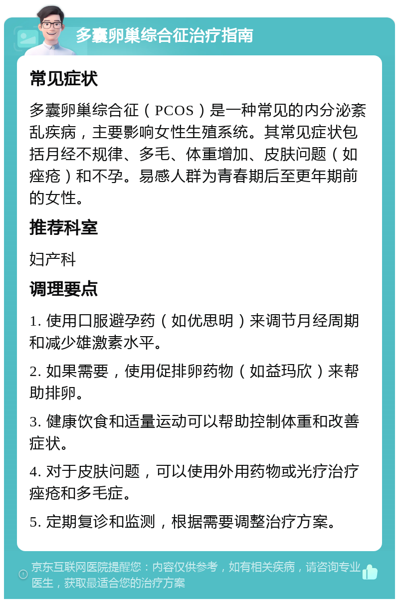 多囊卵巢综合征治疗指南 常见症状 多囊卵巢综合征（PCOS）是一种常见的内分泌紊乱疾病，主要影响女性生殖系统。其常见症状包括月经不规律、多毛、体重增加、皮肤问题（如痤疮）和不孕。易感人群为青春期后至更年期前的女性。 推荐科室 妇产科 调理要点 1. 使用口服避孕药（如优思明）来调节月经周期和减少雄激素水平。 2. 如果需要，使用促排卵药物（如益玛欣）来帮助排卵。 3. 健康饮食和适量运动可以帮助控制体重和改善症状。 4. 对于皮肤问题，可以使用外用药物或光疗治疗痤疮和多毛症。 5. 定期复诊和监测，根据需要调整治疗方案。