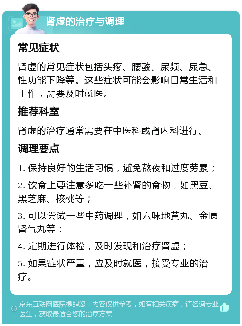 肾虚的治疗与调理 常见症状 肾虚的常见症状包括头疼、腰酸、尿频、尿急、性功能下降等。这些症状可能会影响日常生活和工作，需要及时就医。 推荐科室 肾虚的治疗通常需要在中医科或肾内科进行。 调理要点 1. 保持良好的生活习惯，避免熬夜和过度劳累； 2. 饮食上要注意多吃一些补肾的食物，如黑豆、黑芝麻、核桃等； 3. 可以尝试一些中药调理，如六味地黄丸、金匮肾气丸等； 4. 定期进行体检，及时发现和治疗肾虚； 5. 如果症状严重，应及时就医，接受专业的治疗。