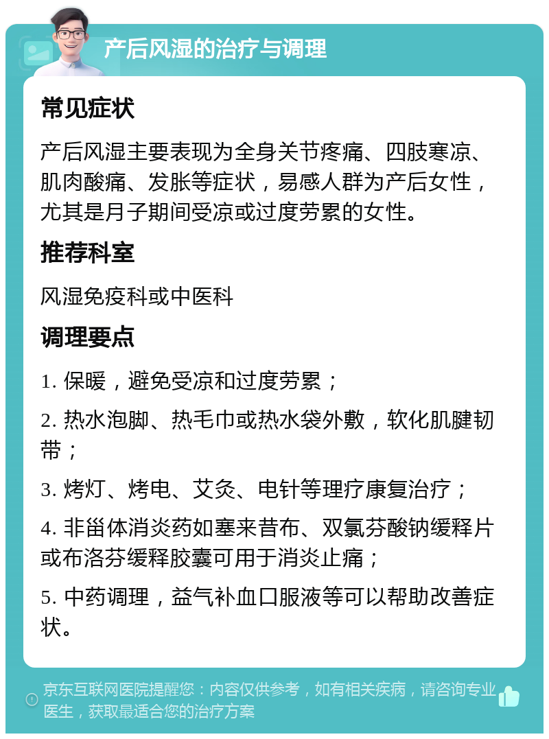 产后风湿的治疗与调理 常见症状 产后风湿主要表现为全身关节疼痛、四肢寒凉、肌肉酸痛、发胀等症状，易感人群为产后女性，尤其是月子期间受凉或过度劳累的女性。 推荐科室 风湿免疫科或中医科 调理要点 1. 保暖，避免受凉和过度劳累； 2. 热水泡脚、热毛巾或热水袋外敷，软化肌腱韧带； 3. 烤灯、烤电、艾灸、电针等理疗康复治疗； 4. 非甾体消炎药如塞来昔布、双氯芬酸钠缓释片或布洛芬缓释胶囊可用于消炎止痛； 5. 中药调理，益气补血口服液等可以帮助改善症状。