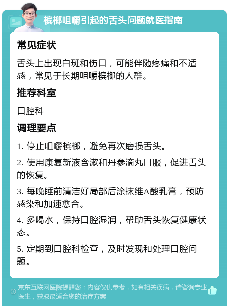 槟榔咀嚼引起的舌头问题就医指南 常见症状 舌头上出现白斑和伤口，可能伴随疼痛和不适感，常见于长期咀嚼槟榔的人群。 推荐科室 口腔科 调理要点 1. 停止咀嚼槟榔，避免再次磨损舌头。 2. 使用康复新液含漱和丹参滴丸口服，促进舌头的恢复。 3. 每晚睡前清洁好局部后涂抹维A酸乳膏，预防感染和加速愈合。 4. 多喝水，保持口腔湿润，帮助舌头恢复健康状态。 5. 定期到口腔科检查，及时发现和处理口腔问题。