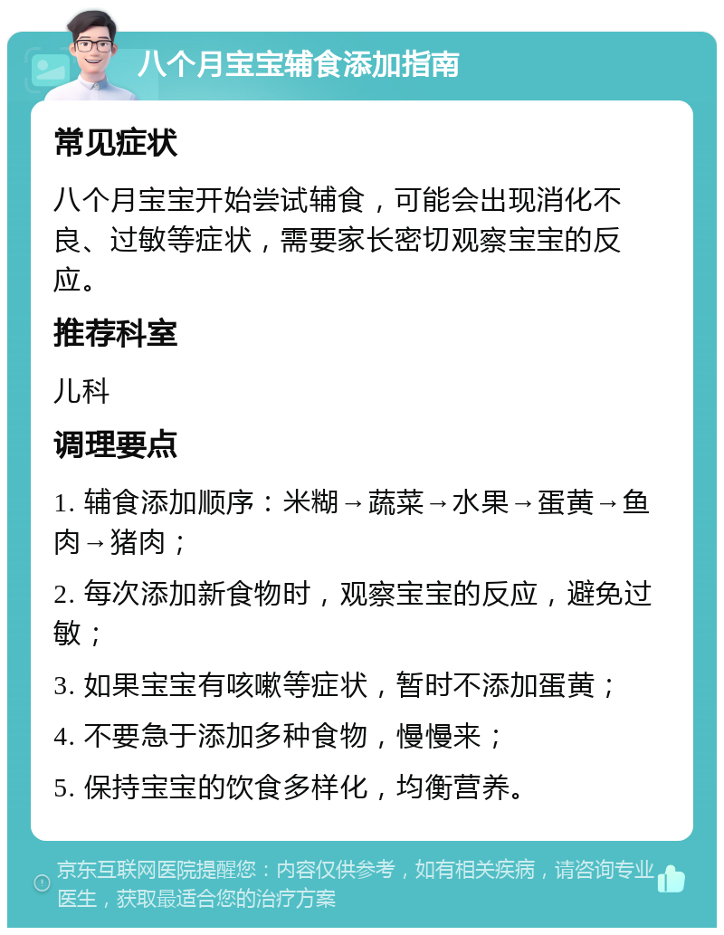 八个月宝宝辅食添加指南 常见症状 八个月宝宝开始尝试辅食，可能会出现消化不良、过敏等症状，需要家长密切观察宝宝的反应。 推荐科室 儿科 调理要点 1. 辅食添加顺序：米糊→蔬菜→水果→蛋黄→鱼肉→猪肉； 2. 每次添加新食物时，观察宝宝的反应，避免过敏； 3. 如果宝宝有咳嗽等症状，暂时不添加蛋黄； 4. 不要急于添加多种食物，慢慢来； 5. 保持宝宝的饮食多样化，均衡营养。